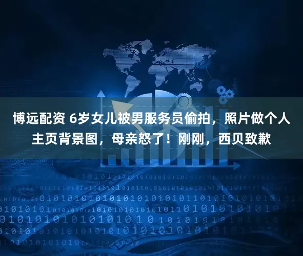 博远配资 6岁女儿被男服务员偷拍，照片做个人主页背景图，母亲怒了！刚刚，西贝致歉
