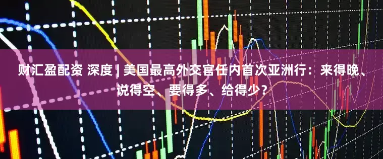 财汇盈配资 深度 | 美国最高外交官任内首次亚洲行：来得晚、说得空、要得多、给得少？