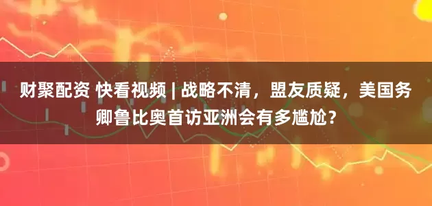 财聚配资 快看视频 | 战略不清，盟友质疑，美国务卿鲁比奥首访亚洲会有多尴尬？