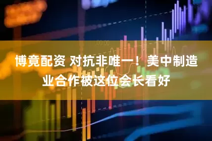 博竟配资 对抗非唯一！美中制造业合作被这位会长看好