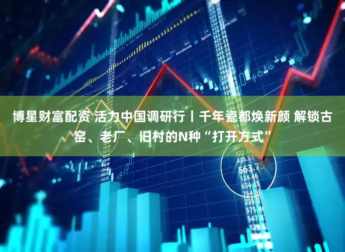 博星财富配资 活力中国调研行丨千年瓷都焕新颜 解锁古窑、老厂、旧村的N种“打开方式”