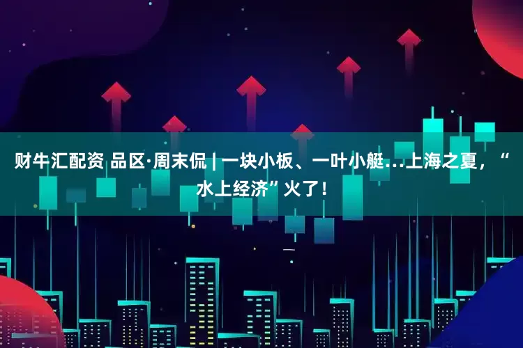 财牛汇配资 品区·周末侃 | 一块小板、一叶小艇…上海之夏，“水上经济”火了！