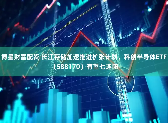 博星财富配资 长江存储加速推进扩张计划，科创半导体ETF（588170）有望七连阳