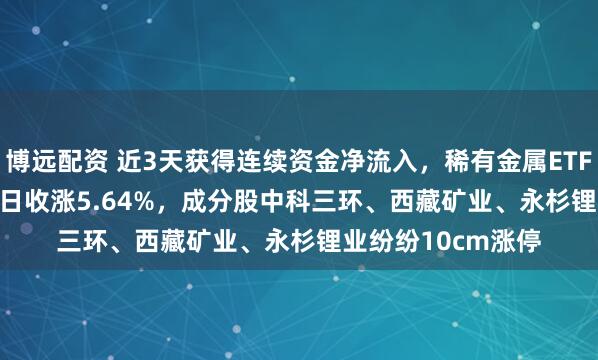 博远配资 近3天获得连续资金净流入，稀有金属ETF基金(561800)半日收涨5.64%，成分股中科三环、西藏矿业、永杉锂业纷纷10cm涨停