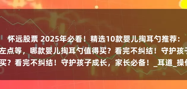 怀远股票 2025年必看！精选10款婴儿掏耳勺推荐：西圣FindX/蜂鸟Note5/左点等，哪款婴儿掏耳勺值得买？看完不纠结！守护孩子成长，家长必备！_耳道_操作_画面