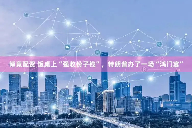 博竟配资 饭桌上“强收份子钱”，特朗普办了一场“鸿门宴”