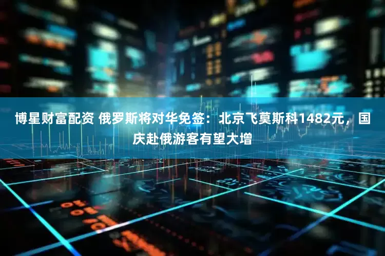 博星财富配资 俄罗斯将对华免签：北京飞莫斯科1482元，国庆赴俄游客有望大增