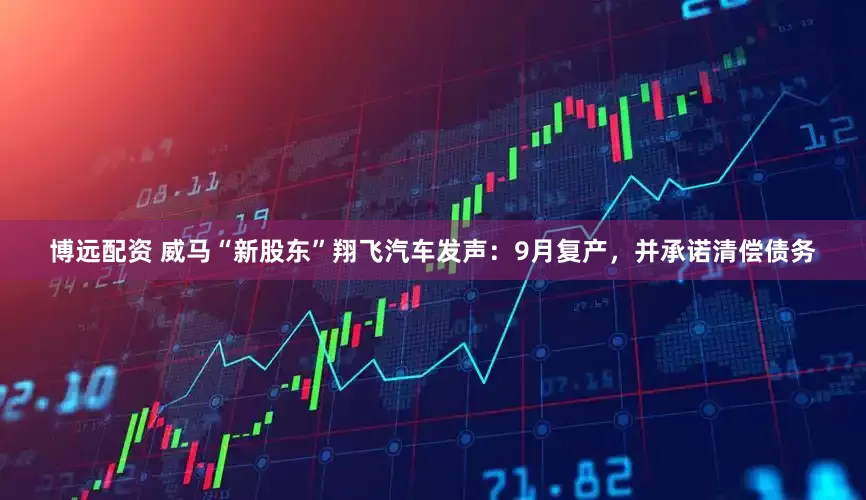 博远配资 威马“新股东”翔飞汽车发声：9月复产，并承诺清偿债务