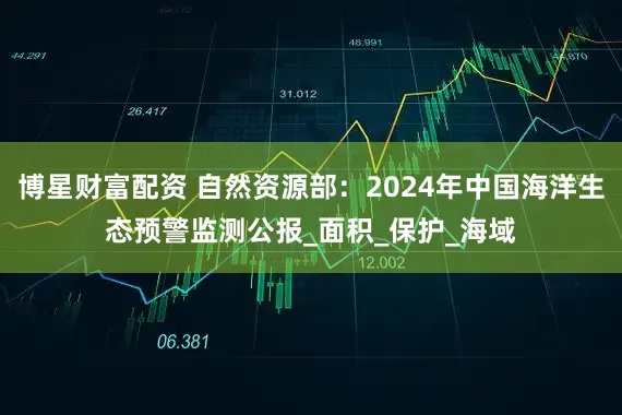 博星财富配资 自然资源部:2024年中国海洋生态预警监测公报_面积_保护_海域