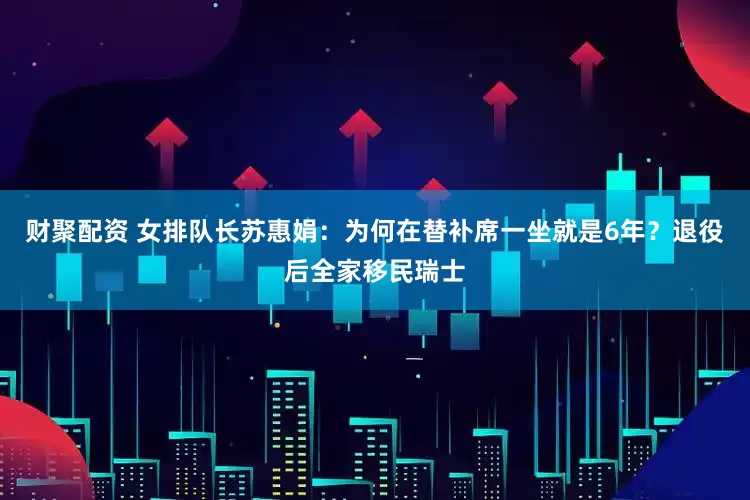 财聚配资 女排队长苏惠娟：为何在替补席一坐就是6年？退役后全家移民瑞士
