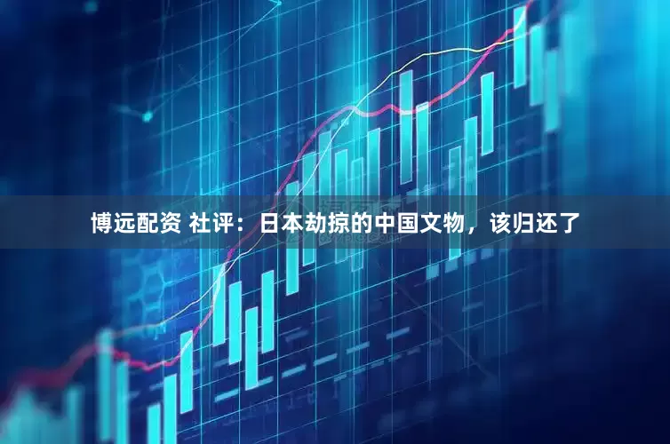博远配资 社评：日本劫掠的中国文物，该归还了